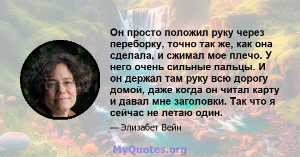 Он просто положил руку через переборку, точно так же, как она сделала, и сжимал мое плечо. У него очень сильные пальцы. И он держал там руку всю дорогу домой, даже когда он читал карту и давал мне заголовки. Так что я