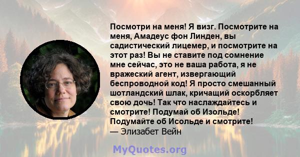 Посмотри на меня! Я визг. Посмотрите на меня, Амадеус фон Линден, вы садистический лицемер, и посмотрите на этот раз! Вы не ставите под сомнение мне сейчас, это не ваша работа, я не вражеский агент, извергающий