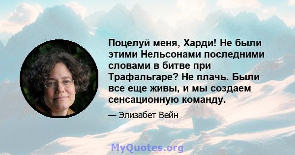 Поцелуй меня, Харди! Не были этими Нельсонами последними словами в битве при Трафальгаре? Не плачь. Были все еще живы, и мы создаем сенсационную команду.