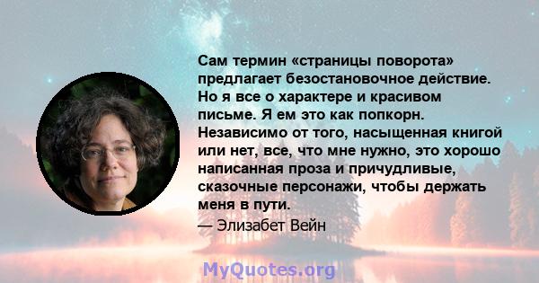 Сам термин «страницы поворота» предлагает безостановочное действие. Но я все о характере и красивом письме. Я ем это как попкорн. Независимо от того, насыщенная книгой или нет, все, что мне нужно, это хорошо написанная