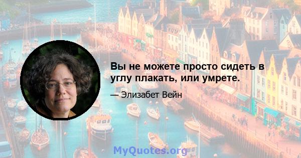 Вы не можете просто сидеть в углу плакать, или умрете.