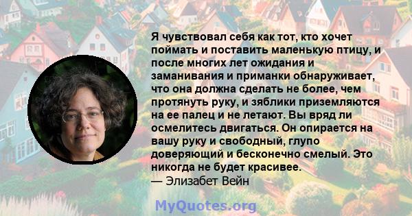 Я чувствовал себя как тот, кто хочет поймать и поставить маленькую птицу, и после многих лет ожидания и заманивания и приманки обнаруживает, что она должна сделать не более, чем протянуть руку, и зяблики приземляются на 