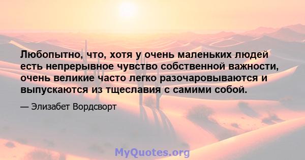 Любопытно, что, хотя у очень маленьких людей есть непрерывное чувство собственной важности, очень великие часто легко разочаровываются и выпускаются из тщеславия с самими собой.