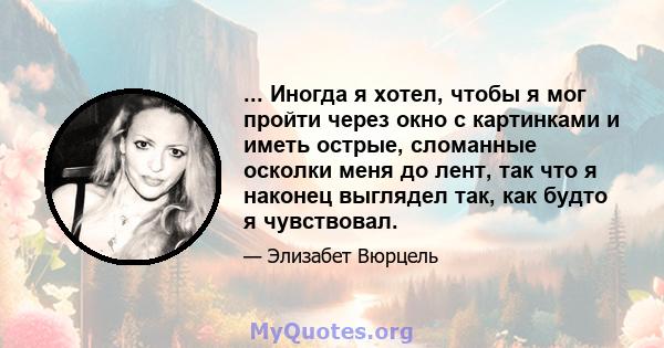 ... Иногда я хотел, чтобы я мог пройти через окно с картинками и иметь острые, сломанные осколки меня до лент, так что я наконец выглядел так, как будто я чувствовал.