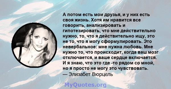 А потом есть мои друзья, и у них есть своя жизнь. Хотя им нравится все говорить, анализировать и гипотезировать, что мне действительно нужно, то, что я действительно ищу, это не то, что я могу сформулировать. Это