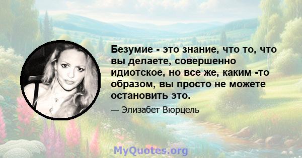 Безумие - это знание, что то, что вы делаете, совершенно идиотское, но все же, каким -то образом, вы просто не можете остановить это.