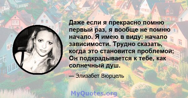 Даже если я прекрасно помню первый раз, я вообще не помню начало. Я имею в виду: начало зависимости. Трудно сказать, когда это становится проблемой; Он подкрадывается к тебе, как солнечный душ.