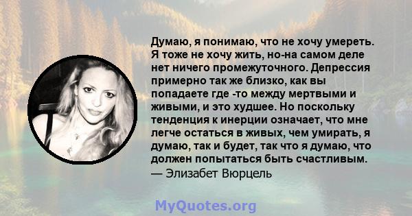 Думаю, я понимаю, что не хочу умереть. Я тоже не хочу жить, но-на самом деле нет ничего промежуточного. Депрессия примерно так же близко, как вы попадаете где -то между мертвыми и живыми, и это худшее. Но поскольку