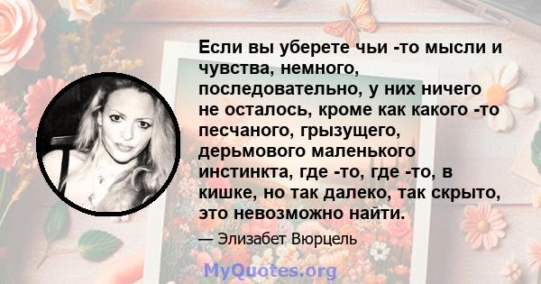 Если вы уберете чьи -то мысли и чувства, немного, последовательно, у них ничего не осталось, кроме как какого -то песчаного, грызущего, дерьмового маленького инстинкта, где -то, где -то, в кишке, но так далеко, так