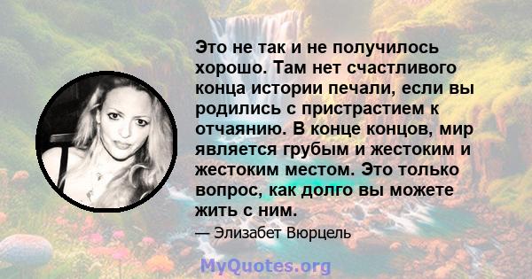 Это не так и не получилось хорошо. Там нет счастливого конца истории печали, если вы родились с пристрастием к отчаянию. В конце концов, мир является грубым и жестоким и жестоким местом. Это только вопрос, как долго вы