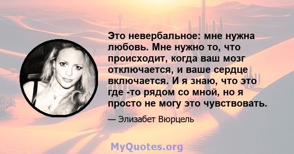 Это невербальное: мне нужна любовь. Мне нужно то, что происходит, когда ваш мозг отключается, и ваше сердце включается. И я знаю, что это где -то рядом со мной, но я просто не могу это чувствовать.