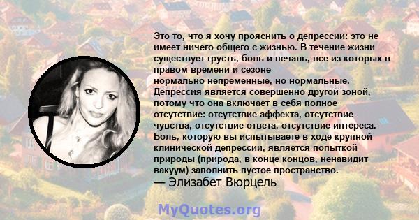 Это то, что я хочу прояснить о депрессии: это не имеет ничего общего с жизнью. В течение жизни существует грусть, боль и печаль, все из которых в правом времени и сезоне нормально-непременные, но нормальные. Депрессия