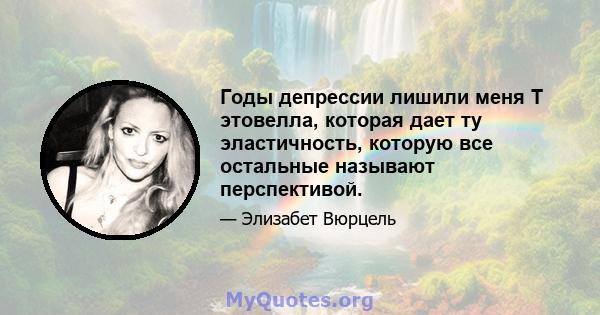 Годы депрессии лишили меня Т этовелла, которая дает ту эластичность, которую все остальные называют перспективой.