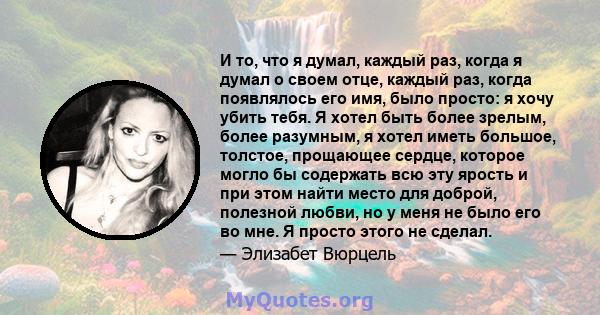 И то, что я думал, каждый раз, когда я думал о своем отце, каждый раз, когда появлялось его имя, было просто: я хочу убить тебя. Я хотел быть более зрелым, более разумным, я хотел иметь большое, толстое, прощающее