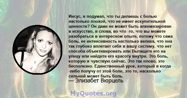 Иисус, я подумал, что ты делаешь с болью настолько плохой, что не имеет искупительной ценности? Он даже не может быть алхимизирован в искусство, в слова, во что -то, что вы можете разобраться в интересном опыте, потому