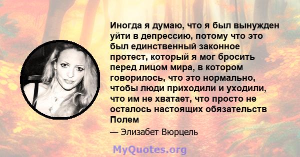 Иногда я думаю, что я был вынужден уйти в депрессию, потому что это был единственный законное протест, который я мог бросить перед лицом мира, в котором говорилось, что это нормально, чтобы люди приходили и уходили, что 