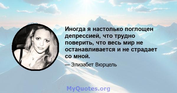 Иногда я настолько поглощен депрессией, что трудно поверить, что весь мир не останавливается и не страдает со мной.