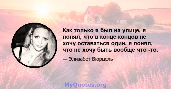 Как только я был на улице, я понял, что в конце концов не хочу оставаться один, я понял, что не хочу быть вообще что -то.