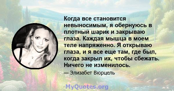 Когда все становится невыносимым, я обернуюсь в плотный шарик и закрываю глаза. Каждая мышца в моем теле напряженно. Я открываю глаза, и я все еще там, где был, когда закрыл их, чтобы сбежать. Ничего не изменилось.