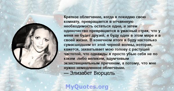 Краткое облегчение, когда я покидаю свою комнату, превращается в отчаянную необходимость остаться одни, и затем одиночество превращается в ужасный страх, что у меня не будет друзей, я буду один в этом мире и в своей