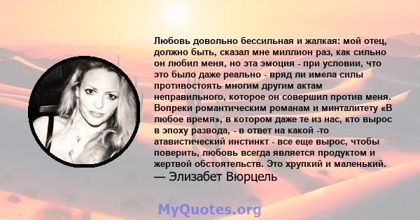 Любовь довольно бессильная и жалкая: мой отец, должно быть, сказал мне миллион раз, как сильно он любил меня, но эта эмоция - при условии, что это было даже реально - вряд ли имела силы противостоять многим другим актам 