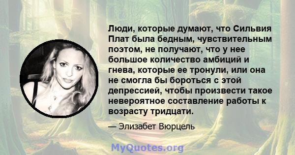 Люди, которые думают, что Сильвия Плат была бедным, чувствительным поэтом, не получают, что у нее большое количество амбиций и гнева, которые ее тронули, или она не смогла бы бороться с этой депрессией, чтобы произвести 