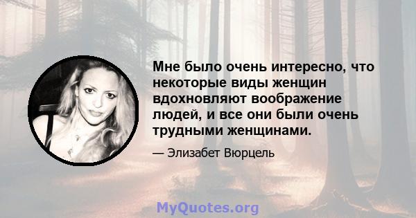 Мне было очень интересно, что некоторые виды женщин вдохновляют воображение людей, и все они были очень трудными женщинами.