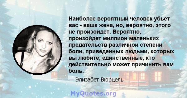 Наиболее вероятный человек убьет вас - ваша жена, но, вероятно, этого не произойдет. Вероятно, произойдет миллион маленьких предательств различной степени боли, приведенных людьми, которых вы любите, единственные, кто