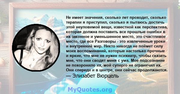 Не имеет значения, сколько лет проходит, сколько терапии я приступил, сколько я пытаюсь достичь этой неуловимой вещи, известной как перспектива, которая должна поставить все прошлые ошибки в их законное и уменьшенное