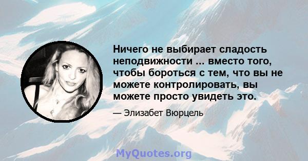 Ничего не выбирает сладость неподвижности ... вместо того, чтобы бороться с тем, что вы не можете контролировать, вы можете просто увидеть это.