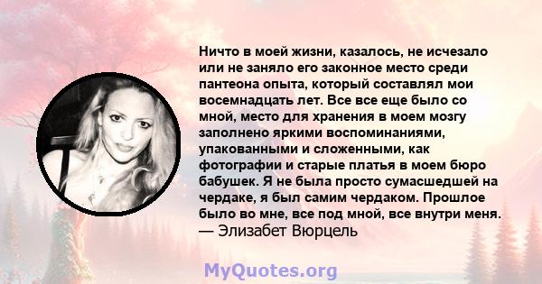 Ничто в моей жизни, казалось, не исчезало или не заняло его законное место среди пантеона опыта, который составлял мои восемнадцать лет. Все все еще было со мной, место для хранения в моем мозгу заполнено яркими