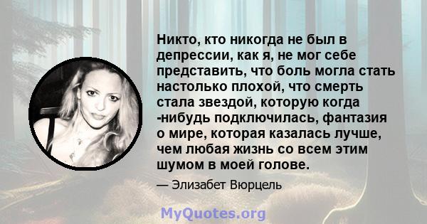 Никто, кто никогда не был в депрессии, как я, не мог себе представить, что боль могла стать настолько плохой, что смерть стала звездой, которую когда -нибудь подключилась, фантазия о мире, которая казалась лучше, чем