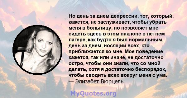 Но день за днем ​​депрессии, тот, который, кажется, не заслуживает, чтобы убрать меня в больницу, но позволяет мне сидеть здесь в этом наклоне в летнем лагере, как будто я был нормальным, день за днем, носящий всех, кто 