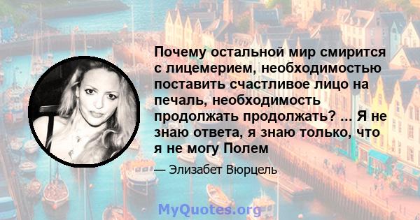 Почему остальной мир смирится с лицемерием, необходимостью поставить счастливое лицо на печаль, необходимость продолжать продолжать? ... Я не знаю ответа, я знаю только, что я не могу Полем