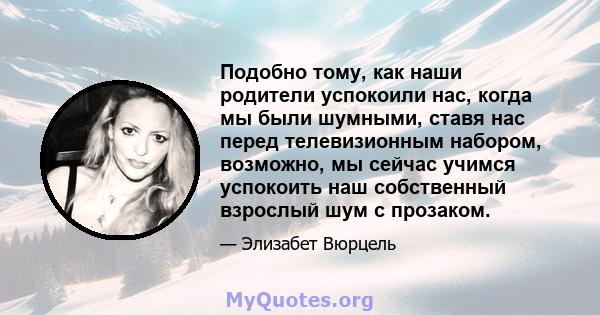 Подобно тому, как наши родители успокоили нас, когда мы были шумными, ставя нас перед телевизионным набором, возможно, мы сейчас учимся успокоить наш собственный взрослый шум с прозаком.