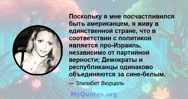 Поскольку я мне посчастливился быть американцем, я живу в единственной стране, что в соответствии с политикой является про-Израиль, независимо от партийной верности; Демократы и республиканцы одинаково объединяются за