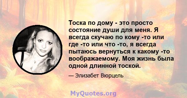 Тоска по дому - это просто состояние души для меня. Я всегда скучаю по кому -то или где -то или что -то, я всегда пытаюсь вернуться к какому -то воображаемому. Моя жизнь была одной длинной тоской.