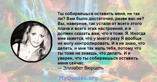 Ты собираешься оставить меня, не так ли? Вам было достаточно, разве вас не? Вы, наверное, так устали от всего этого плача и всего этих настроений, и я должен сказать вам, что я тоже. Я. Иногда мне кажется, что у моего