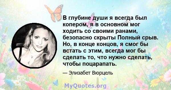 В глубине души я всегда был копером, я в основном мог ходить со своими ранами, безопасно скрыты Полный срыв. Но, в конце концов, я смог бы встать с этим, всегда мог бы сделать то, что нужно сделать, чтобы поцарапать.