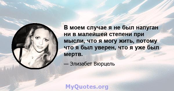 В моем случае я не был напуган ни в малейшей степени при мысли, что я могу жить, потому что я был уверен, что я уже был мертв.