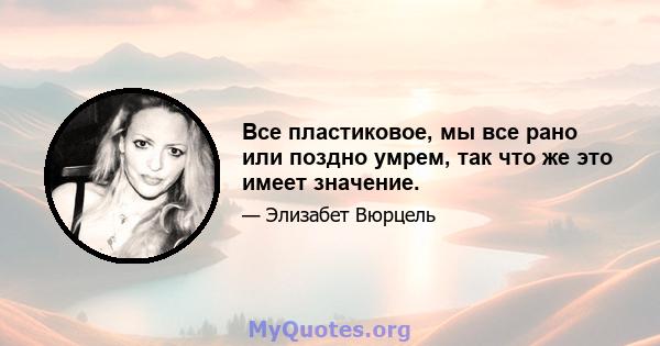 Все пластиковое, мы все рано или поздно умрем, так что же это имеет значение.