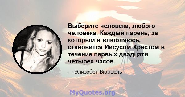 Выберите человека, любого человека. Каждый парень, за которым я влюбляюсь, становится Иисусом Христом в течение первых двадцати четырех часов.