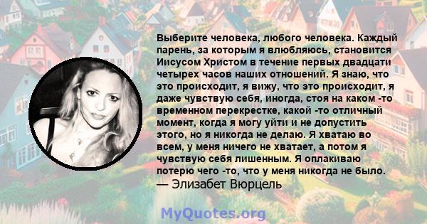 Выберите человека, любого человека. Каждый парень, за которым я влюбляюсь, становится Иисусом Христом в течение первых двадцати четырех часов наших отношений. Я знаю, что это происходит, я вижу, что это происходит, я