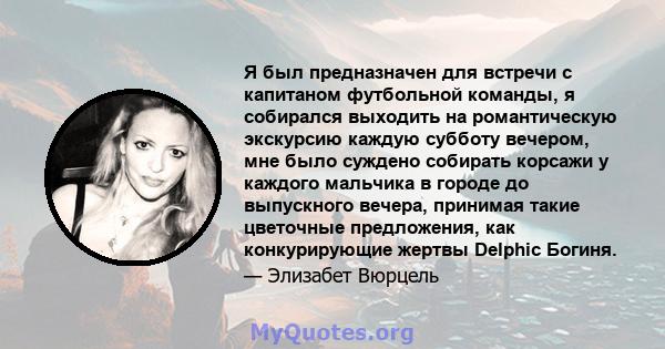 Я был предназначен для встречи с капитаном футбольной команды, я собирался выходить на романтическую экскурсию каждую субботу вечером, мне было суждено собирать корсажи у каждого мальчика в городе до выпускного вечера,