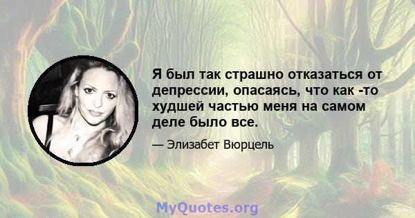 Я был так страшно отказаться от депрессии, опасаясь, что как -то худшей частью меня на самом деле было все.