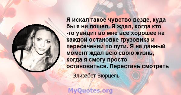 Я искал такое чувство везде, куда бы я ни пошел. Я ждал, когда кто -то увидит во мне все хорошее на каждой остановке грузовика и пересечении по пути. Я на данный момент ждал всю свою жизнь, когда я смогу просто