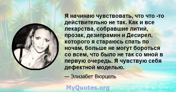 Я начинаю чувствовать, что что -то действительно не так. Как и все лекарства, собравшие литий, прозак, дезипрамин и Десирел, которого я стараюсь спать по ночам, больше не могут бороться со всем, что было не так со мной