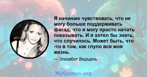 Я начинаю чувствовать, что не могу больше поддерживать фасад, что я могу просто начать показывать. И я хотел бы знать, что случилось. Может быть, что -то в том, как глупо вся моя жизнь.