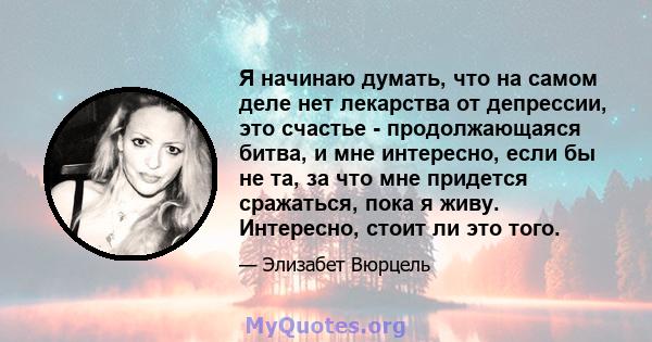 Я начинаю думать, что на самом деле нет лекарства от депрессии, это счастье - продолжающаяся битва, и мне интересно, если бы не та, за что мне придется сражаться, пока я живу. Интересно, стоит ли это того.