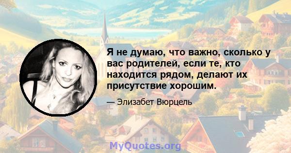 Я не думаю, что важно, сколько у вас родителей, если те, кто находится рядом, делают их присутствие хорошим.